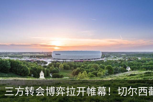 三方转会博弈拉开帷幕！切尔西截胡意甲飞翼，多方置换藏不同取舍