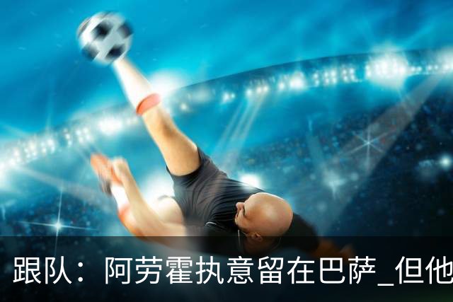 跟队：阿劳霍执意留在巴萨 但他超1000万欧年薪让球队得慎重考虑